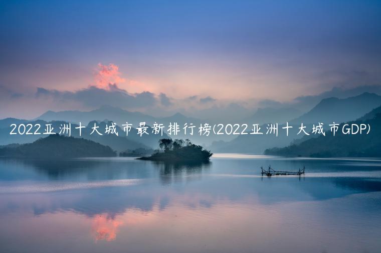 2022亚洲十大城市最新排行榜(2022亚洲十大城市GDP)
