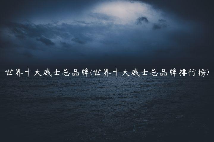 世界十大威士忌品牌(世界十大威士忌品牌排行榜)